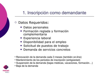 1. Inscripción como demandante Datos personales Formación reglada y formación complementaria Experiencia laboral Disponibilidad para el empleo Solicitud de puestos de trabajo Demanda de servicios concretos Renovación de la demanda cada 3 meses (también on-line) Mantenimiento de los periodos de inscripción (antigüedad) Suspensión de la demanda (bajas médicas, vacaciones, formación…)  Baja de la demanda Datos Requeridos: 