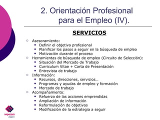 Asesoramiento: Definir el objetivo profesional Planificar los pasos a seguir en la búsqueda de empleo Motivación durante el proceso Herramientas de búsqueda de empleo (Circuito de Selección): Situación del Mercado de Trabajo Curriculum Vitae + Carta de Presentación Entrevista de trabajo Información: Recursos, direcciones, servicios… Programas y ayudas de empleo y formación Mercado de trabajo Acompañamiento: Refuerzo de las acciones emprendidas Ampliación de información Reformulación de objetivos Modificación de la estrategia a seguir 2. Orientación Profesional  para el Empleo (IV). SERVICIOS 