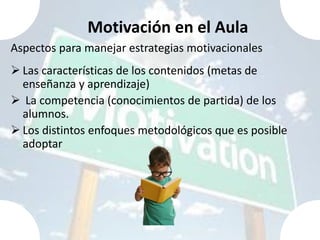 Motivación en el Aula
Aspectos para manejar estrategias motivacionales
 Las características de los contenidos (metas de
  enseñanza y aprendizaje)
 La competencia (conocimientos de partida) de los
  alumnos.
 Los distintos enfoques metodológicos que es posible
  adoptar
 