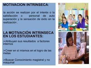 MOTIVACION INTRINSECA:

la acción se realizan por el interés o la
satisfacción o      personal de auto
superación y la sensación de éxito en la
realización .


LA MOTIVACIÓN INTRINSECA
EN LOS ESTUDIANTES:
Atribuyen sus resultados a factores
internos

Creer en sí mismos en el logro de las
metas

Buscar Conocimiento magistral y no
maquinal
 