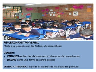 REFUERZO POSITIVO VERBAL
Afecta a la ejecución por dos factores de personalidad:

GENERO:
 VARONES reciben las alabanzas como afirmación de competencias
 DAMAS: como una forma de control externo

ESTILO ATRIBUTIVO: el grado de créditos de los resultados positivos
 