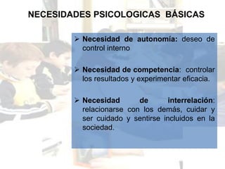 NECESIDADES PSICOLOGICAS BÁSICAS

         Necesidad de autonomía: deseo de
          control interno

         Necesidad de competencia: controlar
          los resultados y experimentar eficacia.

         Necesidad       de       interrelación:
          relacionarse con los demás, cuidar y
          ser cuidado y sentirse incluidos en la
          sociedad.
 
