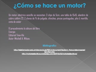 ¿Cómo se hace un motor?Un motor eléctrico sencillo se necesitan: 3 clips de 5cm, una tabla de 15x15, alambre de cobre calibre 22, 2 clavos de ¾ de pulgada, chinches, pinzas puntiagudas, pila d, martillo, cinta de aislarEl procedimiento lo obtuve del libroEnergíaEditorial Time-lifeAutor: Mitchell A. Wilson,Bibliografía:http://teleformacion.edu.aytolacoruna.es/FISICA/document/teoria/A_Franco/elecmagnet/fem/fem.htmhttp://motoreselectricos.wordpress.com/2009/06/02/motoreselectricos/