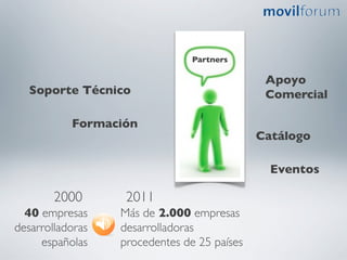 Partners	


                                                    Apoyo 	

   Soporte Técnico 	

                              Comercial	


             Formación 	

                                                   Catálogo	


                                                     Eventos 	


         2000	

       2011	

  40 empresas        Más de 2.000 empresas
desarrolladoras	

   desarrolladoras	

     españolas	

    procedentes de 25 países	

 