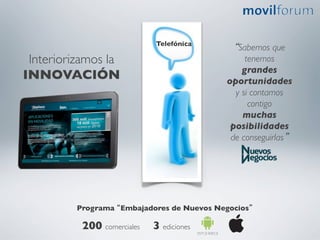 Telefónica	

                                                  “Sabemos que
 Interiorizamos la                                   tenemos 	

                                                    grandes
INNOVACIÓN	

                                   oportunidades 	

                                                  y si contamos
                                                      contigo 	

                                                    muchas
                                                 posibilidades 	

                                                 de conseguirlas”	





         Programa “Embajadores de Nuevos Negocios”	


          200 comerciales	

 3 ediciones	

 