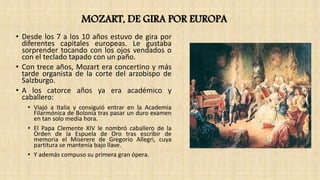 MOZART, DE GIRA POR EUROPA
• Desde los 7 a los 10 años estuvo de gira por
diferentes capitales europeas. Le gustaba
sorprender tocando con los ojos vendados o
con el teclado tapado con un paño.
• Con trece años, Mozart era concertino y más
tarde organista de la corte del arzobispo de
Salzburgo.
• A los catorce años ya era académico y
caballero:
• Viajó a Italia y consiguió entrar en la Academia
Filarmónica de Bolonia tras pasar un duro examen
en tan solo media hora.
• El Papa Clemente XIV le nombró caballero de la
Orden de la Espuela de Oro tras escribir de
memoria el Miserere de Gregorio Allegri, cuya
partitura se mantenía bajo llave.
• Y además compuso su primera gran ópera.
 