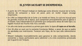 EL JOVEN MOZART SE INDEPENDIZA
• A partir de 1771 Mozart trabajó en Salzburgo como director musical de la Corte,
además de componer y tocar sin parar, pero sin recibir ningún encargo
importante.
• En 1781 se independizó de la Corte y se instaló en Viena, lo cual era inusual para
los grandes músicos de la época, que componían principalmente para la Iglesia o
el Estado. Esta independencia le permitió que compusiera obras de todo tipo y su
legado musical sea mucho más rico y variado.
• Un año más tarde ya estrenó su primer gran éxito: la ópera El rapto en el Serrallo.
• Con 26 años se casó con la cantante Constanze Weber, a pesar de que su padre
no aprobaba ese matrimonio. Tuvieron seis hijos, de los que sólo sobrevivieron
dos.
• Mozart trabajaba incansablemente para ganarse la vida componiendo, dando
conciertos y clases particulares para sobrevivir a la crisis económica provocada
por la guerra con Turquía.
 