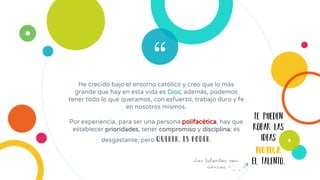 “He crecido bajo el entorno católico y creo que lo más
grande que hay en esta vida es Dios; además, podemos
tener todo lo que queramos, con esfuerzo, trabajo duro y fe
en nosotros mismos.
Por experiencia, para ser una persona polifacética, hay que
establecer prioridades, tener compromiso y disciplina; es
desgastante, pero querer, es poder.
te pueden
robar las
ideas
NUNCA
el talento.Los talentos son
únicos
 