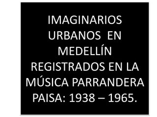 IMAGINARIOS
URBANOS EN
MEDELLÍN
REGISTRADOS EN LA
MÚSICA PARRANDERA
PAISA: 1938 – 1965.
 