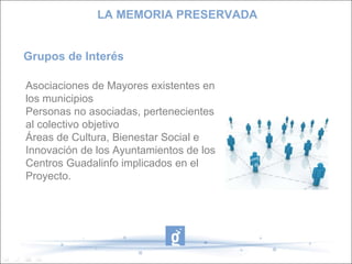 Asociaciones de Mayores existentes en los municipios Personas no asociadas, pertenecientes al colectivo objetivo Áreas de Cultura, Bienestar Social e Innovación de los Ayuntamientos de los Centros Guadalinfo implicados en el Proyecto. Grupos de Interés LA MEMORIA PRESERVADA 