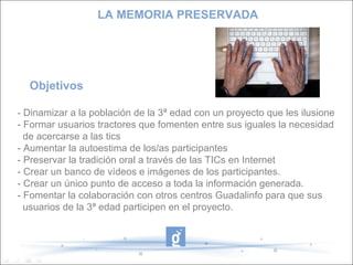 Objetivos  - Dinamizar a la población de la 3ª edad con un proyecto que les ilusione - Formar usuarios tractores que fomenten entre sus iguales la necesidad  de acercarse a las tics - Aumentar la autoestima de los/as participantes - Preservar la tradición oral a través de las TICs en Internet - Crear un banco de vídeos e imágenes de los participantes. - Crear un único punto de acceso a toda la información generada. - Fomentar la colaboración con otros centros Guadalinfo para que sus  usuarios de la 3ª edad participen en el proyecto. LA MEMORIA PRESERVADA 