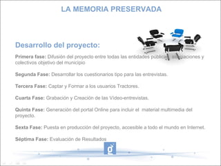 Desarrollo del proyecto: Primera fase:  Difusión del proyecto entre todas las entidades públicas, asociaciones y colectivos objetivo del municipio Segunda Fase:   Desarrollar los cuestionarios tipo para las entrevistas. Tercera Fase:  Captar y Formar a los usuarios Tractores. Cuarta Fase:  Grabación y Creación de las Vídeo-entrevistas. Quinta Fase:  Generación del portal Online para incluir el  material multimedia del proyecto. Sexta Fase:  Puesta en producción del proyecto, accesible a todo el mundo en Internet. Séptima Fase:  Evaluación de Resultados LA MEMORIA PRESERVADA 