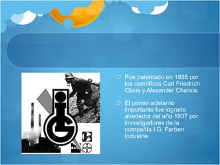 Fue patentado en 1885 por
los científicos Carl Friedrich
Claus y Alexander Chance.
El primer adelanto
importante fue logrado
alrededor del año 1937 por
investigadores de la
compañía I.G. Farben
industrie.
 