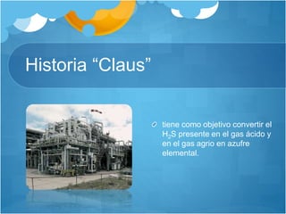 Historia “Claus”
tiene como objetivo convertir el
H2S presente en el gas ácido y
en el gas agrio en azufre
elemental.
 