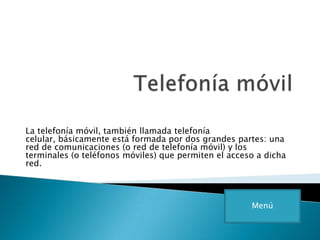 La telefonía móvil, también llamada telefonía
celular, básicamente está formada por dos grandes partes: una
red de comunicaciones (o red de telefonía móvil) y los
terminales (o teléfonos móviles) que permiten el acceso a dicha
red.
Menú
 