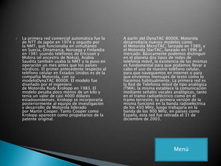  La primera red comercial automática fue la
de NTT de Japón en 1974 y seguido por
la NMT, que funcionaba en simultáneo
en Suecia, Dinamarca, Noruega y Finlandia
en 1981 usando teléfonos de Ericsson y
Mobira (el ancestro de Nokia). Arabia
Saudita también usaba la NMT y la puso en
operación un mes antes que los países
nórdicos. El primer antecedente respecto al
teléfono celular en Estados Unidos es de la
compañía Motorola, con su
modeloDynaTAC 8000X. El modelo fue
diseñado por el ingeniero
de Motorola Rudy Krolopp en 1983. El
modelo pesaba poco menos de un kilo y
tenía un valor de casi 4000 dólares
estadounidenses. Krolopp se incorporaría
posteriormente al equipo de investigación
y desarrollo de Motorola liderado
por Martin Cooper. Tanto Cooper como
Krolopp aparecen como propietarios de la
patente original.
 A partir del DynaTAC 8000X, Motorola
desarrollaría nuevos modelos como
el Motorola MicroTAC, lanzado en 1989, y
el Motorola StarTAC, lanzado en 1996 al
mercado. Básicamente podemos distinguir
en el planeta dos tipos de redes de
telefonía móvil, la existencia de las mismas
es fundamental para que podamos llevar a
cabo el uso de nuestro teléfono celular,
para que naveguemos en internet o para
que enviemos mensajes de texto como lo
hacemos habitualmente. La primera red es
la Red de Telefonía móvil de tipo analógica
(TMA), la misma establece la comunicación
mediante señales vocales analógicas, tanto
en el tramo radioeléctrico como en el
tramo terrestre; la primera versión de la
misma funcionó en la banda radioeléctrica
de los 450 MHz, luego trabajaría en la
banda de los 900 MHz, en países como
España, esta red fue retirada el 31 de
diciembre de 2003.
Menú
 