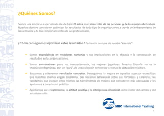 ¿Quiénes Somos?
Somos una empresa especializada desde hace 25 años en el desarrollo de las personas y de los equipos de trabajo.
Nuestro objetivo consiste en optimizar los resultados de todo tipo de organizaciones a través del entrenamiento de
las actitudes y de los comportamientos de sus profesionales.
¿Cómo conseguimos optimizar estos resultados? Partiendo siempre de nuestra “esencia”:
 Somos especialistas en relaciones humanas y sus implicaciones en la eficacia y la consecución de
resultados en las organizaciones.
 Somos entrenadores pero no, necesariamente, los mejores jugadores. Nuestra filosofía no es la
imposición dogmática, por un “gurú”, de una colección de teorías y recetas de actuación infalibles.
 Buscamos y obtenemos resultados concretos. Perseguimos la mejora en aquellos aspectos específicos
que nuestros clientes eligen desarrollar. Les hacemos reflexionar sobre sus fortalezas y carencias, les
facilitamos que escojan ellos mismos las herramientas de mejora que consideren más adecuadas y les
ayudamos a ponerlas en práctica.
 Apostamos por el optimismo, la actitud positiva y la inteligencia emocional como motor del cambio y del
autodesarrollo.
4
 