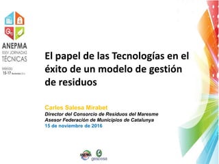 El papel de las Tecnologías en el
éxito de un modelo de gestión
de residuos
Carles Salesa Mirabet
Director del Consorcio de Residuos del Maresme
Asesor Federación de Municipios de Catalunya
15 de noviembre de 2016
 