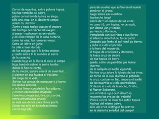Corral de muertos, entre pobres tapias,  hechas también de barro,  pobre corral donde la hoz no siega,  sólo una cruz, en el desierto campo  señala tu destino.  Junto a esas tapias buscan el amparo  del hostigo del cierzo las ovejas  al pasar trashumantes en rebaño,  y en ellas rompen de la vana historia,  como las olas, los rumores vanos.  Como un islote en junio,  te ciñe el mar dorado  de las espigas que a la brisa ondean,  y canta sobre ti la alondra el canto  de la cosecha.  Cuando baja en la lluvia el cielo al campo  baja también sobre la santa hierba  donde la hoz no corta,  de tu rincón, ¡pobre corral de muertos!,  y sienten en sus huesos el reclamo  del riego de la vida.  Salvan tus cercas de mampuesto y barro  las aladas semillas,  o te las llevan con piedad los pájaros,  y crecen escondidas amapolas,  clavelinas, magarzas, brezos, cardos,  entre arrumbadas cruces,  no más que de las aves libres pasto.  Cavan tan sólo en tu maleza brava,  corral sagrado,  para de un alma que sufrió en el mundo  sembrar el grano;  luego sobre esa siembra  ¡barbecho largo!  Cerca de ti el camino de los vivos,  no como tú, con tapias, no cercado,  por donde van y vienen,  ya riendo o llorando,  ¡rompiendo con sus risas o sus lloros  el silencio inmortal de tu cercado!  Después que lento el sol tomó ya tierra,  y sube al cielo el páramo  a la hora del recuerdo,  al toque de oraciones y descanso,  la tosca cruz de piedra  de tus tapias de barro  queda, como un guardián que nunca duerme,  de la campiña el sueño vigilando.  No hay cruz sobre la iglesia de los vivos,  en torno de la cual duerme el poblado;  la cruz, cual perro fiel, ampara el sueño  de los muertos al cielo acorralados.  ¡Y desde el cielo de la noche, Cristo,  el Pastor Soberano,  con infinitos ojos centelleantes,  recuenta las ovejas del rebaño!  ¡Pobre corral de muertos entre tapias  hechas del mismo barro,  sólo una cruz distingue tu destino  en la desierta soledad del campo! 