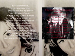 Este cementerio, no es cualquiera cosa  pues las lápidas del fondo son de mármol rosa. Y aunque hay buenas tumbas están mejor los nichos porque cuestan mas baratos y no hay casi bichos. Luego en plan señorial el panteón familiar de los duques Medina y Luengo que aunque el juicio final nos traten por igual aquí hay gente de rancio abolengo Y los muertos aquí lo pasamos muy bien entre flores de colores y los viernes y tal si en la fosa no hay plan nos vestimos y salimos Para dar una vuelta sin pasar de la puerta eso si que los muertos aquí  es donde tienen que estar y el cielo por mi se puede esperar 