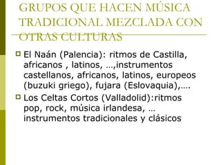 GRUPOS QUE HACEN MÚSICA 
TRADICIONAL MEZCLADA CON 
OTRAS CULTURAS 
 El Naán (Palencia): ritmos de Castilla, 
africanos , latinos, …,instrumentos 
castellanos, africanos, latinos, europeos 
(buzuki griego), fujara (Eslovaquia),…. 
 Los Celtas Cortos (Valladolid):ritmos 
pop, rock, música irlandesa, … 
instrumentos tradicionales y clásicos 

