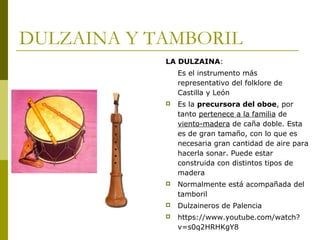 DULZAINA Y TAMBORIL 
LA DULZAINA: 
Es el instrumento más 
representativo del folklore de 
Castilla y León 
 Es la precursora del oboe, por 
tanto pertenece a la familia de 
viento-madera de caña doble. Esta 
es de gran tamaño, con lo que es 
necesaria gran cantidad de aire para 
hacerla sonar. Puede estar 
construida con distintos tipos de 
madera 
 Normalmente está acompañada del 
tamboril 
 Dulzaineros de Palencia 
 https://www.youtube.com/watch? 
v=s0q2HRHKgY8 
 
