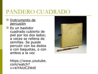 PANDERO CUADRADO 
 Instrumento de 
percusión 
 Es un bastidor 
cuadrado cubierto de 
piel por los dos lados; 
a veces se rellena de 
semillas. Se puede 
percutir con los dedos 
o con baquetas, o con 
ambos a la vez 
https://www.youtube. 
com/watch? 
v=kiYAiUC2WdI 
 