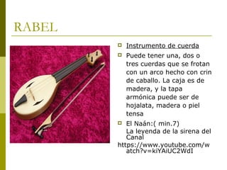 RABEL 
 Instrumento de cuerda 
 Puede tener una, dos o 
tres cuerdas que se frotan 
con un arco hecho con crin 
de caballo. La caja es de 
madera, y la tapa 
armónica puede ser de 
hojalata, madera o piel 
tensa 
 El Naán:( min.7) 
La leyenda de la sirena del 
Canal 
https://www.youtube.com/w 
atch?v=kiYAiUC2WdI 
 
