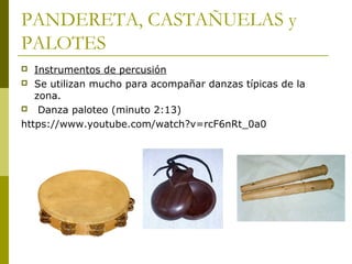 PANDERETA, CASTAÑUELAS y 
PALOTES 
 Instrumentos de percusión 
 Se utilizan mucho para acompañar danzas típicas de la 
zona. 
 Danza paloteo (minuto 2:13) 
https://www.youtube.com/watch?v=rcF6nRt_0a0 
 