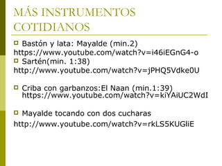 MÁS INSTRUMENTOS 
COTIDIANOS 
 Bastón y lata: Mayalde (min.2) 
https://www.youtube.com/watch?v=i46iEGnG4-o 
 Sartén(min. 1:38) 
http://www.youtube.com/watch?v=jPHQ5Vdke0U 
 Criba con garbanzos:El Naan (min.1:39) 
https://www.youtube.com/watch?v=kiYAiUC2WdI 
 Mayalde tocando con dos cucharas 
http://www.youtube.com/watch?v=rkLS5KUGliE 
 