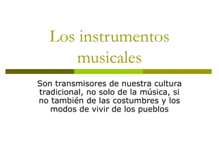 Los instrumentos 
musicales 
Son transmisores de nuestra cultura 
tradicional, no solo de la música, si 
no también de las costumbres y los 
modos de vivir de los pueblos 
 