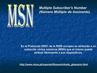 Multiple Subscriber's Number
                (Número Múltiplo de Assinante).




En el Protocolo DSS1 de la RDIS europea es atribuido a un
  subscrito vários números (MSN) que el mismo puede
          atribuir libremente a sus dispositivos.



http://www.visus.pt/suporte/Glossario/body_glossario.html
 