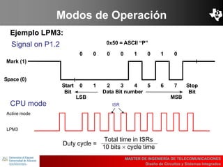 UBI
>> Contents
Modos de Operación
Ejemplo LPM3:
MASTER DE INGENIERÍA DE TELECOMUNICACIONES
Diseño de Circuitos y Sistemas Integrados
0 0 0 0 1 0 1 0
Start
Bit
0 1 2 3 4 5 6 7 Stop
BitData Bit number
Mark (1)
Space (0)
0x50 = ASCII “P”
LSB MSB
Signal on P1.2
Active mode
LPM3
CPU mode ISR
Duty cycle =
Total time in ISRs
10 bits cycle time
 
