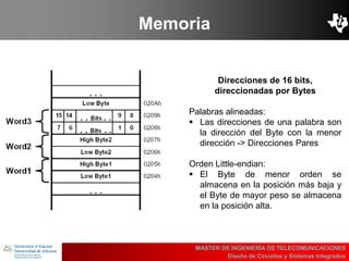 UBI
>> Contents
Memoria
MASTER DE INGENIERÍA DE TELECOMUNICACIONES
Diseño de Circuitos y Sistemas Integrados
Direcciones de 16 bits,
direccionadas por Bytes
Palabras alineadas:
 Las direcciones de una palabra son
la dirección del Byte con la menor
dirección -> Direcciones Pares
Orden Little-endian:
 El Byte de menor orden se
almacena en la posición más baja y
el Byte de mayor peso se almacena
en la posición alta.
 