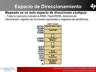 UBI
>> Contents
Espacio de Direccionamiento
Mapeado en un solo espacio de direcciones contiguo:
• Toda la memoria incluida la RAM, Flash/ROM, memoria de
información, registro de funciones especiales y registros de periféricos.
MASTER DE INGENIERÍA DE TELECOMUNICACIONES
Diseño de Circuitos y Sistemas Integrados
 