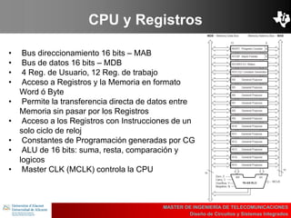 UBI
>> Contents
CPU y Registros
• Bus direccionamiento 16 bits – MAB
• Bus de datos 16 bits – MDB
• 4 Reg. de Usuario, 12 Reg. de trabajo
• Acceso a Registros y la Memoria en formato
Word ó Byte
• Permite la transferencia directa de datos entre
Memoria sin pasar por los Registros
• Acceso a los Registros con Instrucciones de un
solo ciclo de reloj
• Constantes de Programación generadas por CG
• ALU de 16 bits: suma, resta, comparación y
logicos
• Master CLK (MCLK) controla la CPU
MASTER DE INGENIERÍA DE TELECOMUNICACIONES
Diseño de Circuitos y Sistemas Integrados
 