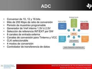UBI
>> Contents
ADC
• Conversor de 10, 12 y 16 bits
• Más de 200 Kbps de ratio de conversión
• Periodo de muestreo programable
• Generador de Vref interno 1,5V ó 2.5V
• Selección de referencia INT/EXT por SW
• 8 canales de entrada externa
• Canales de conversión para Tinterno y VCC
• CLK seleccionable
• 4 modos de conversión
• Controlador de transferencia de datos
MASTER DE INGENIERÍA DE TELECOMUNICACIONES
Diseño de Circuitos y Sistemas Integrados
 