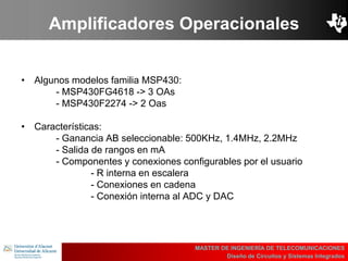 UBI
>> Contents
Amplificadores Operacionales
• Algunos modelos familia MSP430:
- MSP430FG4618 -> 3 OAs
- MSP430F2274 -> 2 Oas
• Características:
- Ganancia AB seleccionable: 500KHz, 1.4MHz, 2.2MHz
- Salida de rangos en mA
- Componentes y conexiones configurables por el usuario
- R interna en escalera
- Conexiones en cadena
- Conexión interna al ADC y DAC
MASTER DE INGENIERÍA DE TELECOMUNICACIONES
Diseño de Circuitos y Sistemas Integrados
 