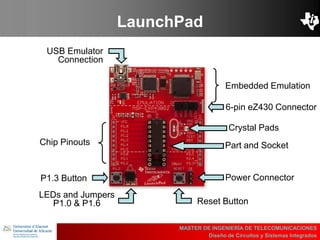 UBI
>> Contents
LaunchPad
MASTER DE INGENIERÍA DE TELECOMUNICACIONES
Diseño de Circuitos y Sistemas Integrados
Embedded Emulation
6-pin eZ430 Connector
Part and Socket
Crystal Pads
Power Connector
Reset Button
LEDs and Jumpers
P1.0 & P1.6
P1.3 Button
Chip Pinouts
USB Emulator
Connection
 