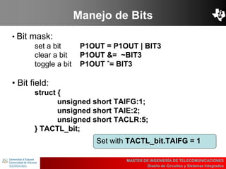 UBI
>> Contents
Manejo de Bits
MASTER DE INGENIERÍA DE TELECOMUNICACIONES
Diseño de Circuitos y Sistemas Integrados
• Bit mask:
set a bit P1OUT = P1OUT | BIT3
clear a bit P1OUT &= ~BIT3
toggle a bit P1OUT ˆ= BIT3
• Bit field:
struct {
unsigned short TAIFG:1;
unsigned short TAIE:2;
unsigned short TACLR:5;
} TACTL_bit;
Set with TACTL_bit.TAIFG = 1
 