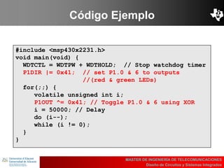 UBI
>> Contents
Código Ejemplo
MASTER DE INGENIERÍA DE TELECOMUNICACIONES
Diseño de Circuitos y Sistemas Integrados
#include <msp430x2231.h>
void main(void) {
WDTCTL = WDTPW + WDTHOLD; // Stop watchdog timer
P1DIR |= 0x41; // set P1.0 & 6 to outputs
//(red & green LEDs)
for(;;) {
volatile unsigned int i;
P1OUT ^= 0x41; // Toggle P1.0 & 6 using XOR
i = 50000; // Delay
do (i--);
while (i != 0);
}
}
 