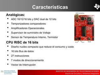 UBI
>> Contents
Características
Analógicas:
• ADC 10/12/16 bits y DAC dual de 12 bits
• Temporizadores comparadores
• Amplificadores Operacionales
• Supervisor de suministro de Voltaje
• Sensor de Temperatura Interno, Termistor
MASTER DE INGENIERÍA DE TELECOMUNICACIONES
Diseño de Circuitos y Sistemas Integrados
CPU RISC de 16 bits
• Diseño nucleo compacto que reduce el consumo y coste
• 16 bits Bus de datos
• 27 instrucciones
• 7 modos de direccionamiento
• Vector de Interrupción
 