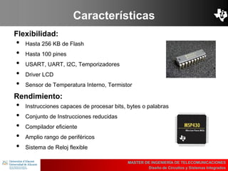 UBI
>> Contents
Características
Flexibilidad:
• Hasta 256 KB de Flash
• Hasta 100 pines
• USART, UART, I2C, Temporizadores
• Driver LCD
• Sensor de Temperatura Interno, Termistor
MASTER DE INGENIERÍA DE TELECOMUNICACIONES
Diseño de Circuitos y Sistemas Integrados
Rendimiento:
• Instrucciones capaces de procesar bits, bytes o palabras
• Conjunto de Instrucciones reducidas
• Compilador eficiente
• Amplio rango de periféricos
• Sistema de Reloj flexible
 