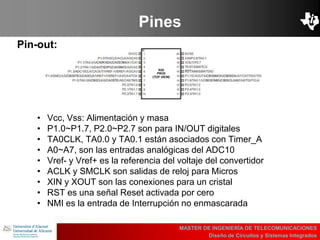 UBI
>> Contents
Pines
Pin-out:
MASTER DE INGENIERÍA DE TELECOMUNICACIONES
Diseño de Circuitos y Sistemas Integrados
• Vcc, Vss: Alimentación y masa
• P1.0~P1.7, P2.0~P2.7 son para IN/OUT digitales
• TA0CLK, TA0.0 y TA0.1 están asociados con Timer_A
• A0~A7, son las entradas analógicas del ADC10
• Vref- y Vref+ es la referencia del voltaje del convertidor
• ACLK y SMCLK son salidas de reloj para Micros
• XIN y XOUT son las conexiones para un cristal
• RST es una señal Reset activada por cero
• NMI es la entrada de Interrupción no enmascarada
 