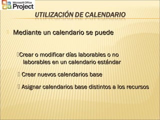  Mediante un calendario se puedeMediante un calendario se puede
Crear o modificar días laborables o noCrear o modificar días laborables o no
laborables en un calendario estándarlaborables en un calendario estándar
 Crear nuevos calendarios baseCrear nuevos calendarios base
 Asignar calendarios base distintos a los recursosAsignar calendarios base distintos a los recursos
 
