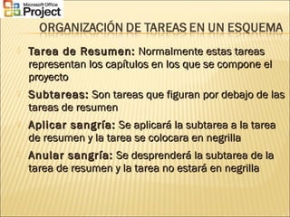  Tarea de Resumen:Tarea de Resumen: Normalmente estas tareasNormalmente estas tareas
representan los capítulos en los que se compone elrepresentan los capítulos en los que se compone el
proyectoproyecto
 Subtareas:Subtareas: Son tareas que figuran por debajo de lasSon tareas que figuran por debajo de las
tareas de resumentareas de resumen
 Aplicar sangría:Aplicar sangría: Se aplicará la subtarea a la tareaSe aplicará la subtarea a la tarea
de resumen y la tarea se colocara en negrillade resumen y la tarea se colocara en negrilla
 Anular sangría:Anular sangría: Se desprenderá la subtarea de laSe desprenderá la subtarea de la
tarea de resumen y la tarea no estará en negrillatarea de resumen y la tarea no estará en negrilla
 