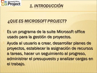  Es un programa de la suite Microsoft officeEs un programa de la suite Microsoft office
usado para la gestión de proyectos.usado para la gestión de proyectos.
 Ayuda al usuario a crear, desarrollar planes deAyuda al usuario a crear, desarrollar planes de
proyectos, establecer la asignación de recursosproyectos, establecer la asignación de recursos
a tareas, hacer un seguimiento al progreso,a tareas, hacer un seguimiento al progreso,
administrar el presupuesto y analizar cargas enadministrar el presupuesto y analizar cargas en
el trabajo.el trabajo.
 