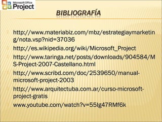  http://www.materiabiz.com/mbz/estrategiaymarketinhttp://www.materiabiz.com/mbz/estrategiaymarketin
g/nota.vsp?nid=37036g/nota.vsp?nid=37036
 http://es.wikipedia.org/wiki/Microsoft_Projecthttp://es.wikipedia.org/wiki/Microsoft_Project
 http://www.taringa.net/posts/downloads/904584/Mhttp://www.taringa.net/posts/downloads/904584/M
S-Project-2007-Castellano.htmlS-Project-2007-Castellano.html
 http://www.scribd.com/doc/2539650/manual-http://www.scribd.com/doc/2539650/manual-
microsoft-project-2003microsoft-project-2003
 http://www.arquitectuba.com.ar/curso-microsoft-http://www.arquitectuba.com.ar/curso-microsoft-
project-gratisproject-gratis
 www.youtube.com/watch?v=55Ig47RMf6kwww.youtube.com/watch?v=55Ig47RMf6k
 