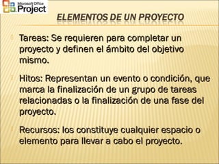  Tareas: Se requieren para completar unTareas: Se requieren para completar un
proyecto y definen el ámbito del objetivoproyecto y definen el ámbito del objetivo
mismo.mismo.
 Hitos: Representan un evento o condición, queHitos: Representan un evento o condición, que
marca la finalización de un grupo de tareasmarca la finalización de un grupo de tareas
relacionadas o la finalización de una fase delrelacionadas o la finalización de una fase del
proyecto.proyecto.
 Recursos: los constituye cualquier espacio oRecursos: los constituye cualquier espacio o
elemento para llevar a cabo el proyecto.elemento para llevar a cabo el proyecto.
 