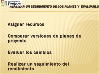 REALIZAR UN SEGUIMIENTO DE LOS PLANES Y EVALUARLOREALIZAR UN SEGUIMIENTO DE LOS PLANES Y EVALUARLOS
 Asignar recursosAsignar recursos
 Comparar versiones de planes deComparar versiones de planes de
proyectoproyecto
 Evaluar los cambiosEvaluar los cambios
 Realizar un seguimiento delRealizar un seguimiento del
rendimientorendimiento
 